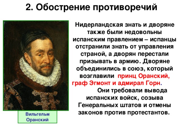 2. Обострение противоречий Нидерландская знать и дворяне также были недовольны испанским правлением – испанцы отстранили знать от управления страной, а дворян перестали призывать в армию. Дворяне объединились в союз, который возглавили  принц Оранский, граф Эгмонт и адмирал Горн . Они требовали вывода испанских войск, созыва Генеральных штатов и отмены законов против протестантов. Вильгельм Оранский