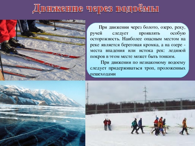  При движении через болото, озеро, реку, ручей следует проявлять особую осторожность. Наиболее опасным местом на реке является береговая кромка, а на озере - места впадения или истока рек: ледяной покров в этом месте может быть тонким.  При движении по незнакомому водоему следует придерживаться троп, проложенных пешеходами 