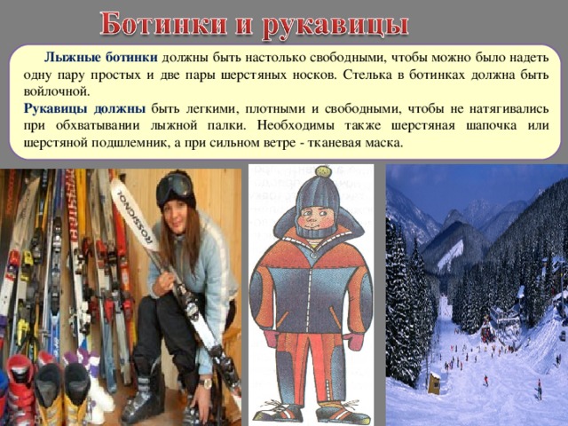  Лыжные ботинки должны быть настолько свободными, чтобы можно было надеть одну пару простых и две пары шерстяных носков. Стелька в ботинках должна быть войлочной. Рукавицы должны быть легкими, плотными и свободными, чтобы не натягивались при обхватывании лыжной палки. Необходимы также шерстяная шапочка или шерстяной подшлемник, а при сильном ветре - тканевая маска. 