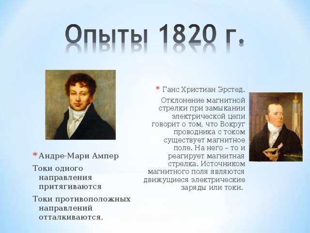 Ганс Христиан Эрстед. Отклонение магнитной стрелки при замыкании электрической цепи говорит о том, что Вокруг проводника с током существует магнитное поле. На него – то и реагирует магнитная стрелка. Источником магнитного поля являются движущиеся электрические заряды или токи. Андре-Мари Ампер Токи одного направления притягиваются Токи противоположных направлений отталкиваются. 