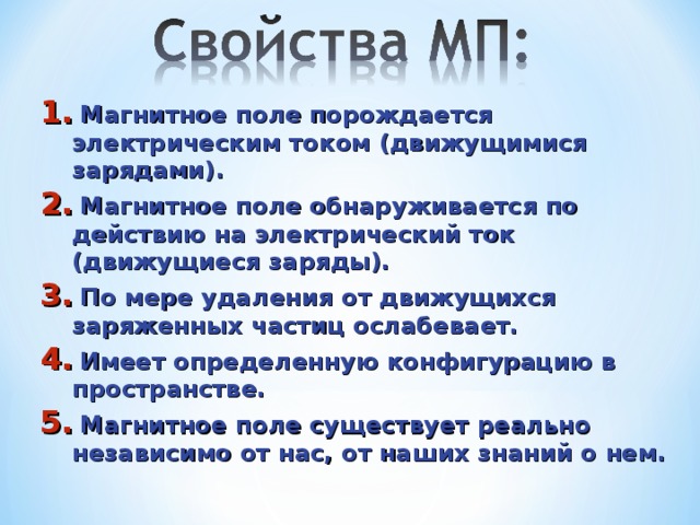  Магнитное поле порождается электрическим током (движущимися зарядами).  Магнитное поле обнаруживается по действию на электрический ток (движущиеся заряды).  По мере удаления от движущихся заряженных частиц ослабевает.  Имеет определенную конфигурацию в пространстве.  Магнитное поле существует реально независимо от нас, от наших знаний о нем. 