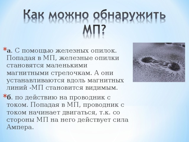 а . С помощью железных опилок. Попадая в МП, железные опилки становятся маленькими магнитными стрелочкам. А они устанавливаются вдоль магнитных линий -МП становится видимым. б . по действию на проводник с током. Попадая в МП, проводник с током начинает двигаться, т.к. со стороны МП на него действует сила Ампера. 