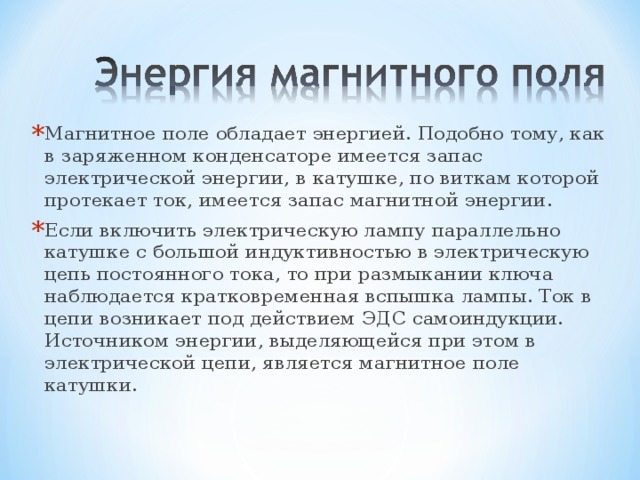 Магнитное поле обладает энергией. Подобно тому, как в заряженном конденсаторе имеется запас электрической энергии, в катушке, по виткам которой протекает ток, имеется запас магнитной энергии. Если включить электрическую лампу параллельно катушке с большой индуктивностью в электрическую цепь постоянного тока, то при размыкании ключа наблюдается кратковременная вспышка лампы. Ток в цепи возникает под действием ЭДС самоиндукции. Источником энергии, выделяющейся при этом в электрической цепи, является магнитное поле катушки. 