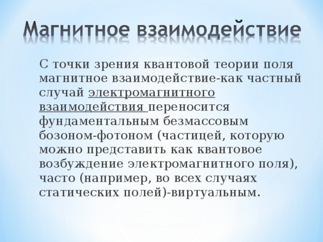 С точки зрения квантовой теории поля магнитное взаимодействие-как частный случай электромагнитного взаимодействия переносится фундаментальным безмассовым бозоном-фотоном (частицей, которую можно представить как квантовое возбуждение электромагнитного поля), часто (например, во всех случаях статических полей)-виртуальным. 