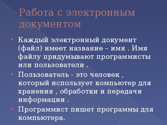 Работа с электронным документом Каждый электронный документ (файл) имеет название – имя . Имя файлу придумывают программисты или пользователи . Пользователь - это человек , который использует компьютер для хранения , обработки и передачи информации . Программист пишет программы для компьютера. 
