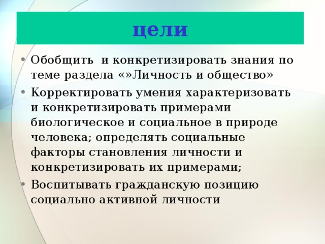 цели Обобщить и конкретизировать знания по теме раздела «»Личность и общество» Корректировать умения характеризовать и конкретизировать примерами биологическое и социальное в природе человека; определять социальные факторы становления личности и конкретизировать их примерами; Воспитывать гражданскую позицию социально активной личности 