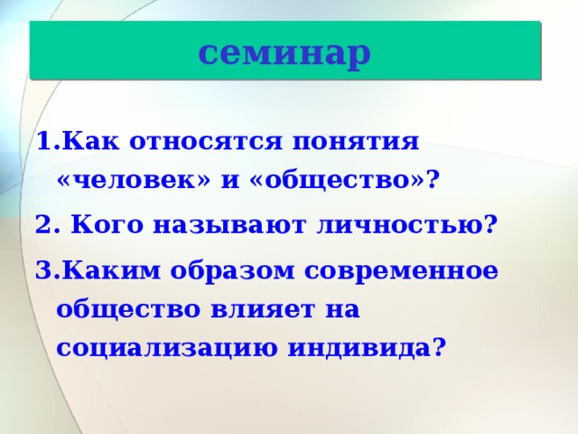 семинар 1.Как относятся понятия «человек» и «общество»? 2. Кого называют личностью? 3.Каким образом современное общество влияет на социализацию индивида? 