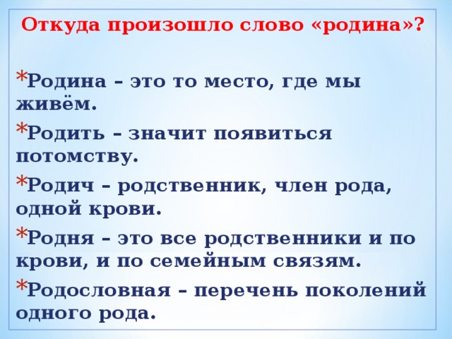 Откуда произошло слово «родина»?  Родина – это то место, где мы живём. Родить – значит появиться потомству. Родич – родственник, член рода, одной крови. Родня – это все родственники и по крови, и по семейным связям. Родословная – перечень поколений одного рода.  
