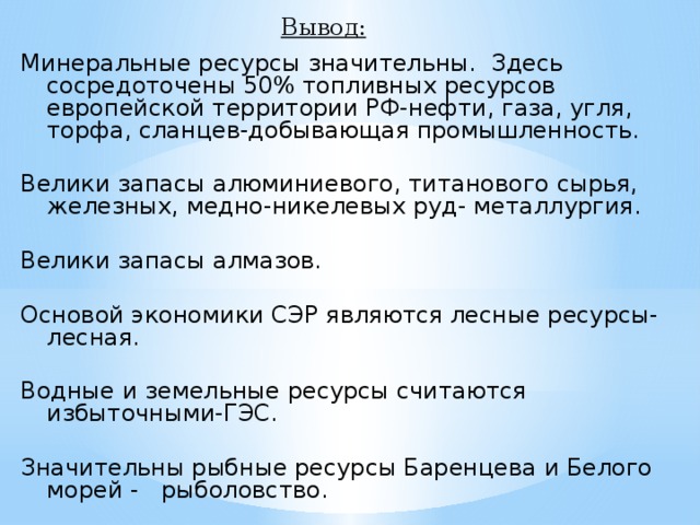 Вывод: Минеральные ресурсы значительны. Здесь сосредоточены 50% топливных ресурсов европейской территории РФ-нефти, газа, угля, торфа, сланцев-добывающая промышленность. Велики запасы алюминиевого, титанового сырья, железных, медно-никелевых руд- металлургия. Велики запасы алмазов. Основой экономики СЭР являются лесные ресурсы- лесная. Водные и земельные ресурсы считаются избыточными-ГЭС. Значительны рыбные ресурсы Баренцева и Белого морей - рыболовство.