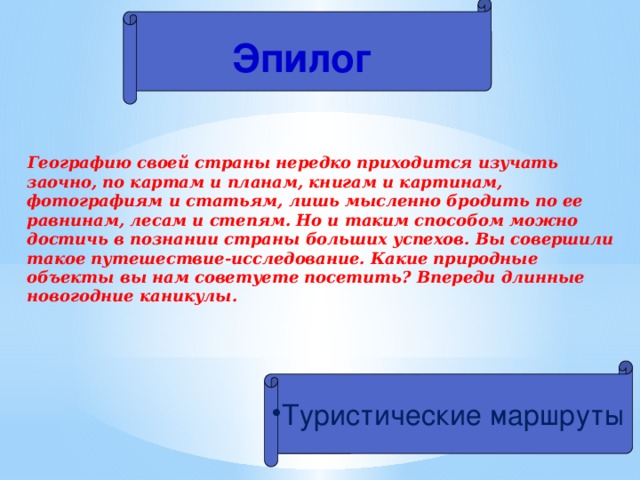 Эпилог  Географию своей страны нередко приходится изучать заочно, по картам и планам, книгам и картинам, фотографиям и статьям, лишь мысленно бродить по ее равнинам, лесам и степям. Но и таким способом можно достичь в познании страны больших успехов. Вы совершили такое путешествие-исследование. Какие природные объекты вы нам советуете посетить? Впереди длинные новогодние каникулы.