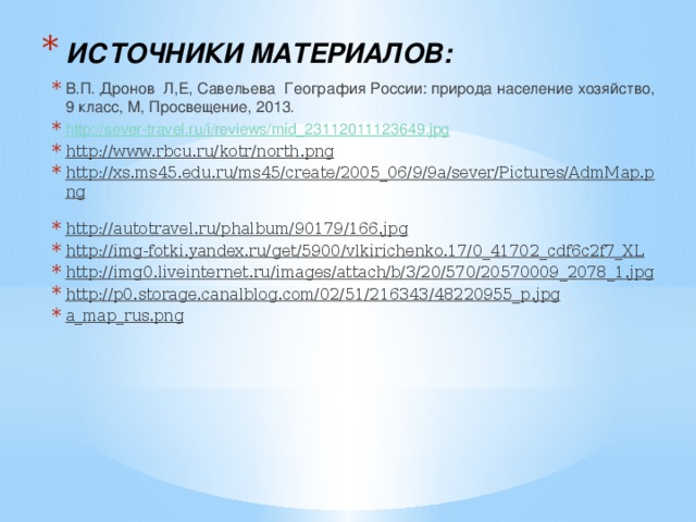 ИСТОЧНИКИ МАТЕРИАЛОВ:  В.П. Дронов Л,Е, Савельева География России: природа население хозяйство, 9 класс, М, Просвещение, 2013. http://sever-travel.ru/i/reviews/mid_23112011123649.jpg http://www.rbcu.ru/kotr/north.png  http://xs.ms45.edu.ru/ms45/create/2005_06/9/9a/sever/Pictures/AdmMap.png  http://autotravel.ru/phalbum/90179/166.jpg  http://img-fotki.yandex.ru/get/5900/vlkirichenko.17/0_41702_cdf6c2f7_XL  http://img0.liveinternet.ru/images/attach/b/3/20/570/20570009_2078_1.jpg  http://p0.storage.canalblog.com/02/51/216343/48220955_p.jpg  a_map_rus.png