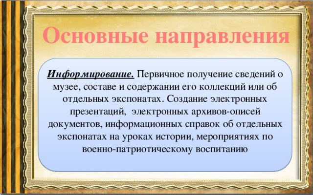 Основные направления Информирование.  Первичное получение сведений о музее, составе и содержании его коллекций или об отдельных экспонатах. Создание электронных презентаций, электронных архивов-описей документов, информационных справок об отдельных экспонатах на уроках истории, мероприятиях по военно-патриотическому воспитанию 