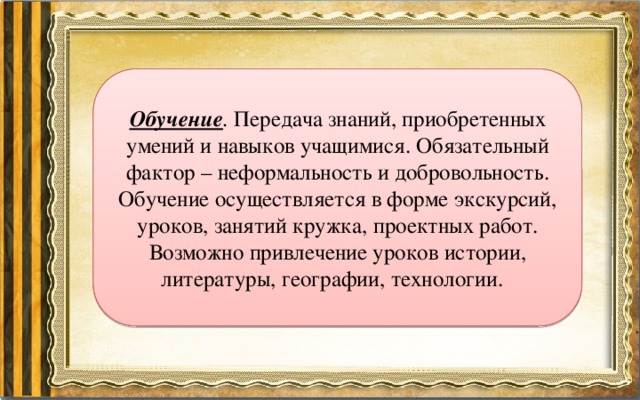Обучение . Передача знаний, приобретенных умений и навыков учащимися. Обязательный фактор – неформальность и добровольность. Обучение осуществляется в форме экскурсий, уроков, занятий кружка, проектных работ. Возможно привлечение уроков истории, литературы, географии, технологии. 