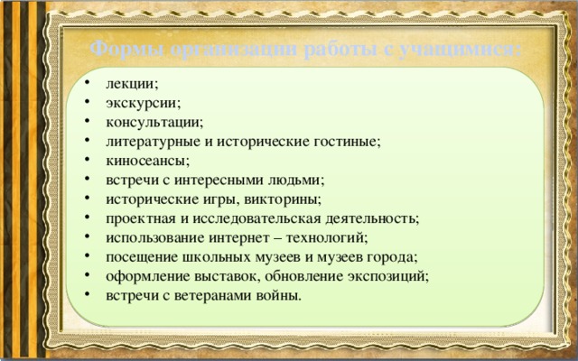 Формы организации работы с учащимися: лекции; экскурсии; консультации; литературные и исторические гостиные; киносеансы; встречи с интересными людьми; исторические игры, викторины; проектная и исследовательская деятельность; использование интернет – технологий; посещение школьных музеев и музеев города; оформление выставок, обновление экспозиций; встречи с ветеранами войны. 