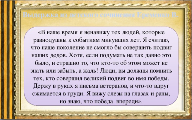 Выдержка из детского сочинения Еременко В. «В наше время я ненавижу тех людей, которые равнодушны к событиям минувших лет. Я считаю, что наше поколение не смогло бы совершить подвиг наших дедов. Хотя, если подумать не так давно это было, и страшно то, что кто-то об этом может не знать или забыть, а жаль! Люди, вы должны помнить тех, кто совершил великий подвиг во имя победы. Держу в руках я письма ветеранов, и что-то вдруг сжимается в груди. Я вижу слезы на глазах и раны, но знаю, что победа впереди». 