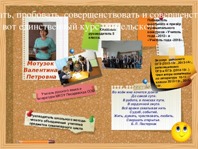  Учитель русского языка и литературы МКОУ Писаревская СОШ Руководитель школьного методи- ческого объединения учителей предметов гуманитарного цикла . Эксперт районного ОГЭ (2012-13г. ,2013-14г., репетиционных ОГЭ и ЕГЭ. (2014-15г. ) Член жюри олимпиады по литературе 10-11 классы 2012-13г., 2013-14г. Изобретать, пробовать, совершенствовать и совершенствоваться -  вот единственный курс учительской жизни.    Победитель школьного и призёр муниципального конкурсов «Учитель года - 2012» и «Учитель года -2016».  Классный руководитель 5 класса. Мотузок Валентина Петровна Во всём мне хочется дойти До самой сути. В работе, в поисках пути, В сердечной смуте. Всё время схватывая нить Судеб, событий, Жить, думать, чувствовать, любить, Свершать открытья. Б. Л. Пастернак 