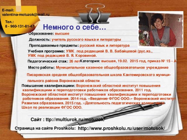 E-mail: valentina-motuzok@mail.ru  Тел.: 8 - 960-131-81-47  Немного о себе… Образование:  высшее Должность:  учитель русского языка и литературы Преподаваемые предметы:  русский язык и литература Учебная программа:  УМК под редакцией В. В. Бабайцевой (рус.яз., УМК под редакцией В. Я. Коровиной.    Категория:  высшая, 19.02. 2015 год, приказ № 15 - А Педагогический стаж:  26 лет Место работы:  Муниципальное казенное общеобразовательное учреждение  Писаревская средняя общеобразовательная школа Кантемировского муници- пального района Воронежской области Повышение квалификациии: Воронежский областной институт повышения  квалификациии  и переподготовки работников образования. 2011 год .  Воронежский областной институт повышения квалификациии  и переподготовки  работников образования. 2014 год. «Введение ФГОС ООО.»  Воронежский институт Развития образования. 2015 год. «Деятельность педагогических коллективов Школ по реализации ФГОС ООО.   Сайт : ttp://multiurok.ru/motuzok/ http://www.proshkolu.ru/user/motusok/ Страница на сайте Proshkolu: 