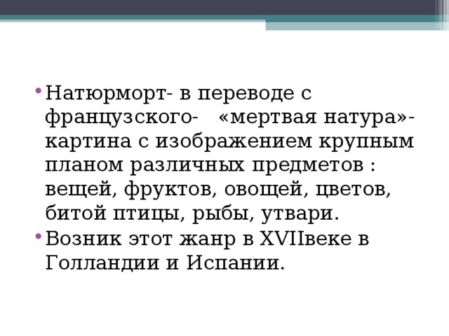Натюрморт- в переводе с французского- «мертвая натура»- картина с изображением крупным планом различных предметов : вещей, фруктов, овощей, цветов, битой птицы, рыбы, утвари. Возник этот жанр в XVII веке в Голландии и Испании. 