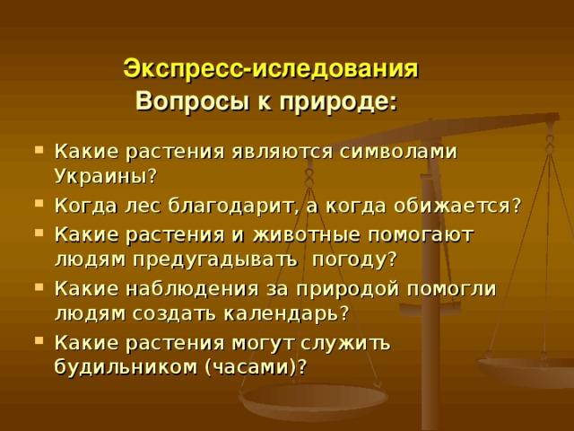   Экспресс-иследования  Вопросы к природе: Какие растения являются символами Украины? Когда лес благодарит, а когда обижается? Какие растения и животные помогают людям предугадывать погоду? Какие наблюдения за природой помогли людям создать календарь? Какие растения могут служить будильником (часами)?   
