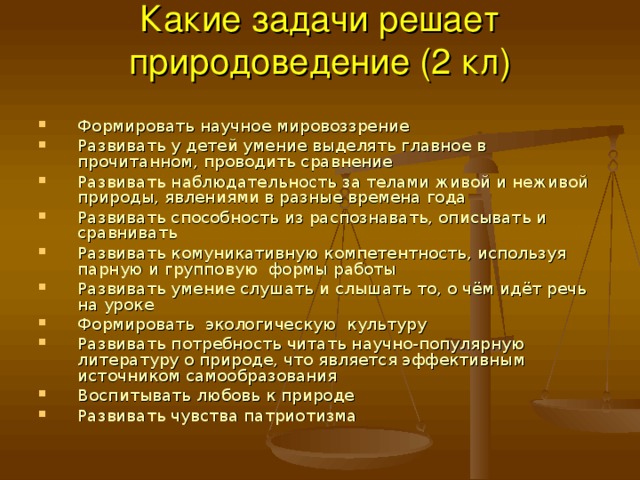 Какие задачи решает природоведение (2 кл)   Формировать научное мировоззрение Развивать у детей умение выделять главное в прочитанном, проводить сравнение Развивать наблюдательность за телами живой и неживой природы, явлениями в разные времена года Развивать способность из распознавать, описывать и сравнивать Развивать комуникативную компетентность, используя парную и групповую формы работы Развивать умение слушать и слышать то, о чём идёт речь на уроке Формировать экологическую культуру Развивать потребность читать научно-популярную литературу о природе, что является эффективным источником самообразования Воспитывать любовь к природе Развивать чувства патриотизма 