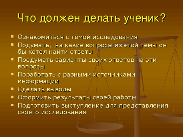 Что должен делать ученик? Ознакомиться с темой исследования Подумать, на какие вопросы из этой темы он бы хотел найти ответы Продумать варианты своих ответов на эти вопросы Поработать с разными источниками информации Сделать выводы Оформить результаты своей работы Подготовить выступление для представления своего исследования 