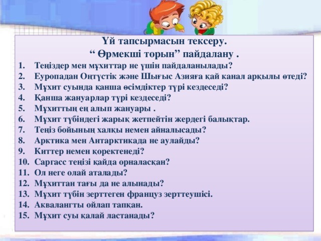 Үй тапсырмасын тексеру. “ Өрмекші торын” пайдалану . Теңіздер мен мұхиттар не үшін пайдаланылады? Еуропадан Оңтүстік және Шығыс Азияға қай канал арқылы өтеді? Мұхит суында қанша өсімдіктер түрі кездеседі? Қанша жануарлар түрі кездеседі? Мұхиттың ең алып жануары . Мұхит түбіндегі жарық жетпейтін жердегі балықтар. Теңіз бойының халқы немен айналысады? Арктика мен Антарктикада не аулайды? Киттер немен қоректенеді? Саргасс теңізі қайда орналасқан? Ол неге олай аталады? Мұхиттан тағы да не алынады? Мұхит түбін зерттеген француз зерттеушісі. Аквалангты ойлап тапқан. Мұхит суы қалай ластанады?  