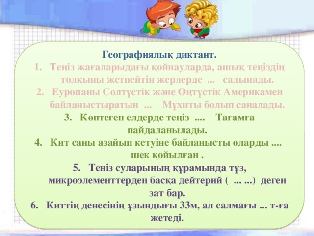 Географиялық диктант. Теңіз жағаларыдағы қойнауларда, ашық теңіздің толқыны жетпейтін жерлерде ... салынады. Еуропаны Солтүстік және Оңтүстік Америкамен байланыстыратын ... Мұхиты болып саналады. Көптеген елдерде теңіз .... Тағамға пайдаланылады. Кит саны азайып кетуіне байланысты оларды .... шек қойылған . Теңіз суларының құрамында тұз, микроэлементтерден басқа дейтерий ( ... ...) деген зат бар. Киттің денесінің ұзындығы 33м, ал салмағы ... т-ға жетеді. 