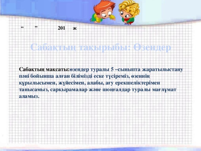“ ” 201 ж Сабақтың тақырыбы: Өзендер Сабақтың мақсаты: өзендер туралы 5 –сыныпта жаратылыстану пәні бойынша алған білімізді еске түсіреміз, өзеннің құрылысымен, жүйесімен, алабы, ағу ерекшеліктерімен танысамыз, сарқырамалар және шоңғалдар туралы мағлұмат аламыз.  