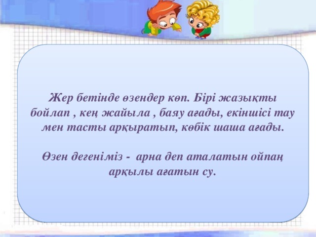 Жер бетінде өзендер көп. Бірі жазықты бойлап , кең жайыла , баяу ағады, екіншісі тау мен тасты арқыратып, көбік шаша ағады.  Өзен дегеніміз - арна деп аталатын ойпаң арқылы ағатын су. 