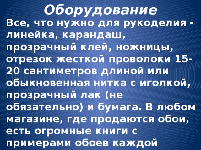 Оборудование Все, что нужно для рукоделия - линейка, карандаш, прозрачный клей, ножницы, отрезок жесткой проволоки 15-20 сантиметров длиной или обыкновенная нитка с иголкой, прозрачный лак (не обязательно) и бумага. В любом магазине, где продаются обои, есть огромные книги с примерами обоев каждой коллекции. В них - кладезь бумаги всех расцветок и структур. У нас книги со старыми коллекциями можно запросто забрать в магазинах. 