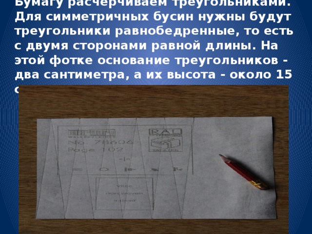 Бумагу расчерчиваем треугольниками. Для симметричных бусин нужны будут треугольники равнобедренные, то есть с двумя сторонами равной длины. На этой фотке основание треугольников - два сантиметра, а их высота - около 15 сантиметров. 
