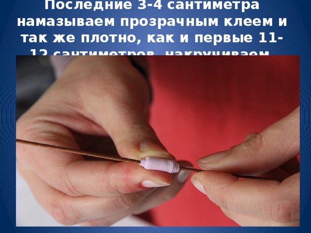 Последние 3-4 сантиметра намазываем прозрачным клеем и так же плотно, как и первые 11-12 сантиметров, накручиваем. 