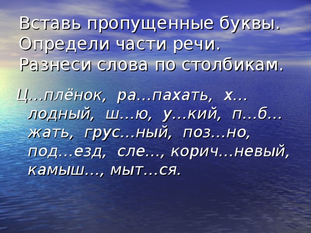 Вставь пропущенные буквы. Определи части речи. Разнеси слова по столбикам. Ц…плёнок, ра…пахать, х…лодный, ш…ю, у…кий, п…б…жать, грус…ный, поз…но, под…езд, сле…, корич…невый, камыш…, мыт…ся. 