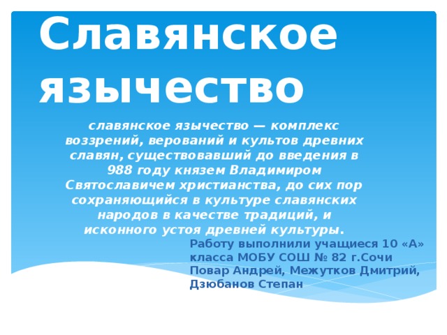 Славянское язычество славянское язычество — комплекс воззрений, верований и культов древних славян, существовавший до введения в 988 году князем Владимиром Святославичем христианства, до сих пор сохраняющийся в культуре славянских народов в качестве традиций, и исконного устоя древней культуры.  Работу выполнили учащиеся 10 «А» класса МОБУ СОШ № 82 г.Сочи Повар Андрей, Межутков Дмитрий, Дзюбанов Степан 
