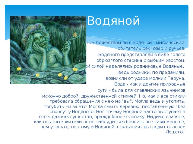 Водяной Водным божеством был Водяной - мифический обитатель рек, озер и ручьев.  Водяного представляли в виде голого  обрюзглого старика с рыбьим хвостом.  Особой силой наделялись родниковые Водяные, ведь родники, по преданиям,  возникли от удара молнии Перуна.  Вода - как и другие природные  сути - была для славянских язычников  исконно доброй, дружественной стихией. Но, как и все стихии требовала обращения с нею на 