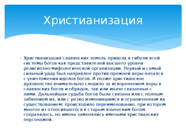 Христианизация Христианизация славянских земель привела к гибели всей системы богов как представителей высшего уровня религиозно-мифологической организации. Первый и самый сильный удар был направлен против прежней веры начался с уничтожения идолов богов. И позже христианское духовенство внимательно следило за искоренением веры в славянских богов и обрядов, так или иначе связанных с ними. Дальнейшая судьба богов была связана или с полным забвением их, или с резко изменившимся и ограниченным их существованием: происходило переименование, при котором многое из относившегося к старым языческим богам сохранялось, но имена заменялись именами христианских персонажей. 
