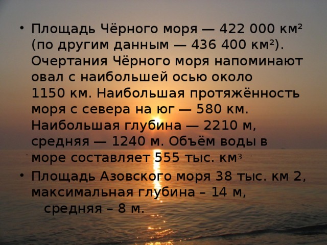 Площадь Чёрного моря — 422 000 км² (по другим данным — 436 400 км²). Очертания Чёрного моря напоминают овал с наибольшей осью около 1150 км. Наибольшая протяжённость моря с севера на юг — 580 км. Наибольшая глубина — 2210 м, средняя — 1240 м. Объём воды в море составляет 555 тыс. км 3 Площадь Азовского моря 38 тыс. км 2, максимальная глубина – 14 м, средняя – 8 м. 