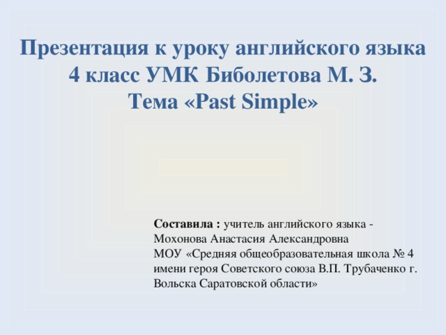 Презентация к уроку английского языка 4 класс УМК Биболетова М. З. Тема «Past Simple» Составила : учитель английского языка - Мохонова Анастасия Александровна МОУ «Средняя общеобразовательная школа № 4 имени героя Советского союза В.П. Трубаченко г. Вольска Саратовской области» 