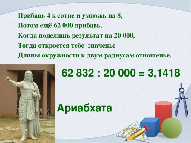Прибавь 4 к сотне и умножь на 8, Потом ещё 62 000 прибавь. Когда поделишь результат на 20 000, Тогда откроется тебе значенье Длины окружности к двум радиусам отношенье.  62 832 : 20 000 = 3,1418 Ариабхата