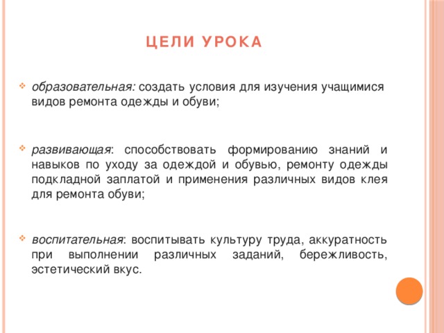 Цели урока образовательная: создать условия для изучения учащимися видов ремонта одежды и обуви; развивающая : способствовать формированию знаний и навыков по уходу за одеждой и обувью, ремонту одежды подкладной заплатой и применения различных видов клея для ремонта обуви; воспитательная : воспитывать культуру труда, аккуратность при выполнении различных заданий, бережливость, эстетический вкус.  