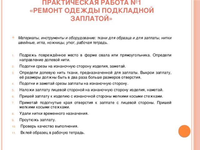Практическая работа №1  «Ремонт одежды подкладной заплатой»   Материалы, инструменты и оборудование: ткани для образца и для заплаты, нитки швейные, игла, ножницы, утюг, рабочая тетрадь.   Подрежь повреждённое место в форме овала или прямоугольника. Определи направление долевой нити. Подогни срезы на изнаночную сторону изделия, заметай. Определи долевую нить ткани, предназначенной для заплаты. Выкрои заплату, её размеры должны быть в два раза больше размеров отверстия. Подогни и заметай срезы заплаты на изнаночную сторону. Наложи заплату лицевой стороной на изнаночную сторону изделия, наметай. Пришей заплату к изделию с изнаночной стороны мелкими косыми стежками. Приметай подогнутые края отверстия к заплате с лицевой стороны. Пришей мелкими косыми стежками. Удали нитки временного назначения. Проутюжь заплату.  Проверь качество выполнения.  Вклей образец в рабочую тетрадь. 
