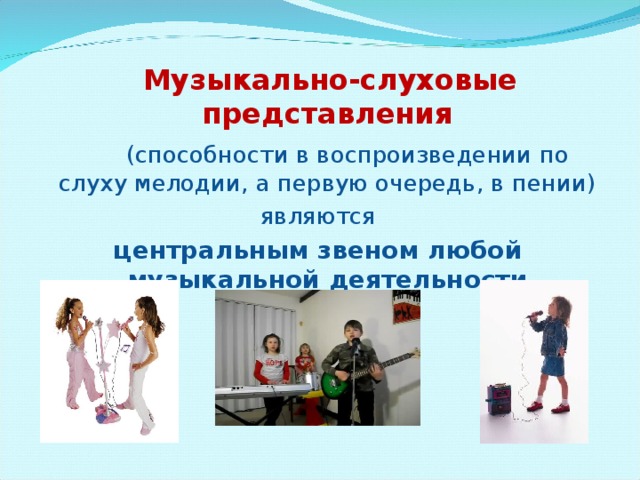  Музыкально-слуховые представления   (способности в воспроизведении по слуху мелодии, а первую очередь, в пении)  являются центральным звеном любой музыкальной деятельности 