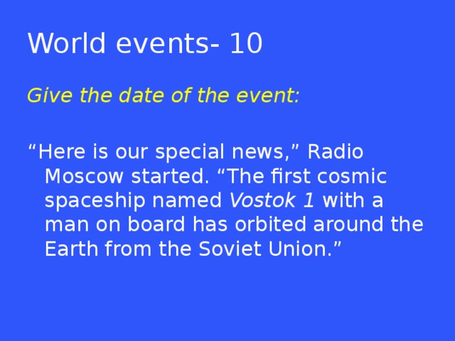 World events- 10 Give the date of the event: “ Here is our special news,” Radio Moscow started. “The first cosmic spaceship named Vostok 1 with a man on board has orbited around the Earth from the Soviet Union.”  