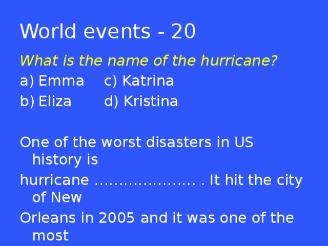 World events - 20 What is the name of the hurricane? Emma   c) Katrina Eliza   d) Kristina One of the worst disasters in US history is hurricane ………………… . It hit the city of New Orleans in 2005 and it was one of the most powerful storms that has ever hit the Atlantic coast.  