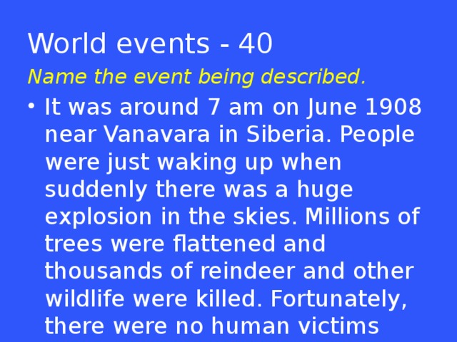 World events - 40 Name the event being described. It was around 7 am on June 1908 near Vanavara in Siberia. People were just waking up when suddenly there was a huge explosion in the skies. Millions of trees were flattened and thousands of reindeer and other wildlife were killed. Fortunately, there were no human victims though.  