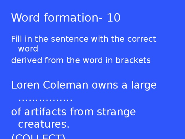 Word formation- 10 Fill in the sentence with the correct word derived from the word in brackets Loren Coleman owns a large ……………. of artifacts from strange creatures. (COLLECT)  
