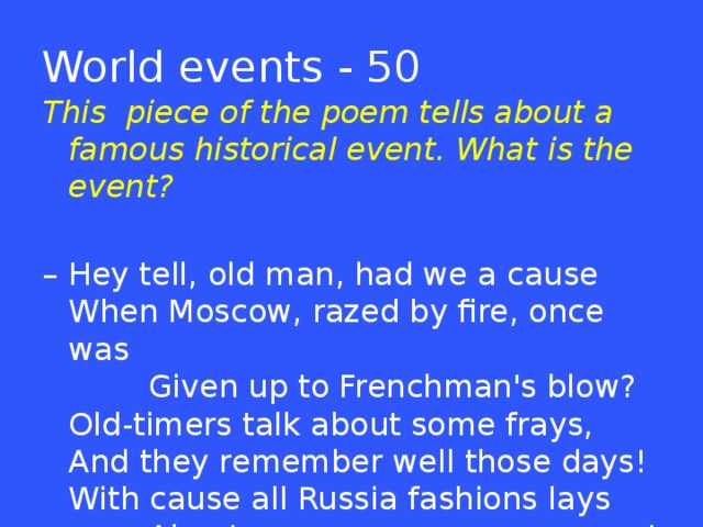 World events - 50 This piece of the poem tells about a famous historical event. What is the event? – Hey tell, old man, had we a cause   When Moscow, razed by fire, once was           Given up to Frenchman's blow?   Old-timers talk about some frays,   And they remember well those days!   With cause all Russia fashions lays           About ………………………………..!  