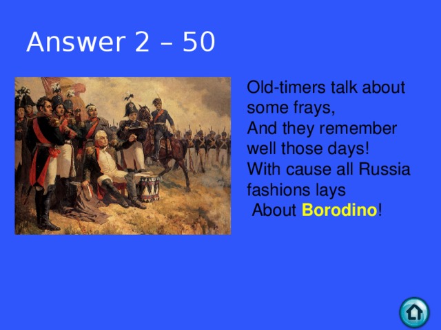 Answer 2 – 50 Old-timers talk about some frays,   And they remember well those days!   With cause all Russia fashions lays    About Borodino !  