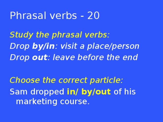 Phrasal verbs - 20 Study the phrasal verbs: Drop by/in : visit a place/person Drop out : leave before the end  Choose the correct particle: Sam dropped in/ by/out of his marketing course.  