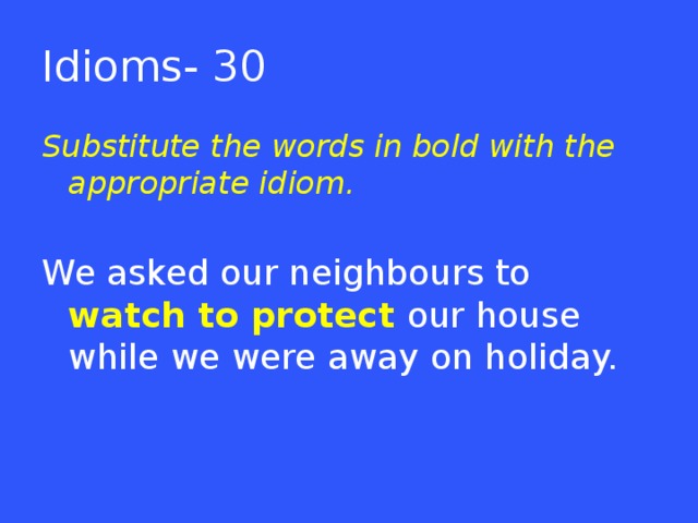 Idioms- 30 Substitute the words in bold with the appropriate idiom. We asked our neighbours to watch to protect our house while we were away on holiday.  